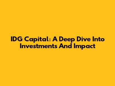 IDG Capital: A Deep Dive Into Investments And Impact