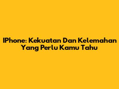 IPhone: Kekuatan Dan Kelemahan Yang Perlu Kamu Tahu