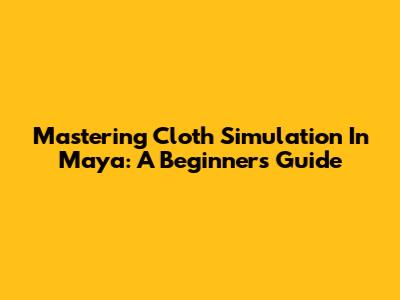 Mastering Cloth Simulation In Maya: A Beginner's Guide