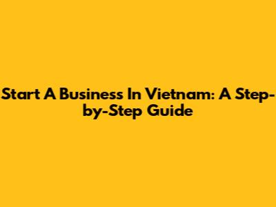 Start A Business In Vietnam: A Step-by-Step Guide