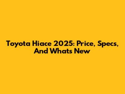 Toyota Hiace 2025: Price, Specs, And What's New